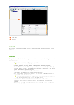 Page 120  
 
Tree View 
List View
   
  Tree View  
You can select the monitors to which the message is sent by checking the checkbox next to each monitor 
and group. 
 
   
  List View 
Changes the detailed functions for the message to be sent to the monitors by double-clicking it or by clicking 
the created button. 
  
  Message: Sets a message to be displayed on the monitor. 
The set message is not applied to the preview window.
  
Duration: Selects the time of the message to be displayed on the monitor in...