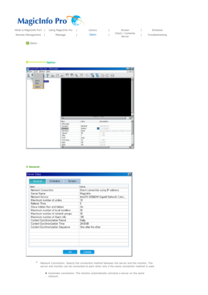 Page 121What is MagicInfo Pro? |Using MagicInfo Pro|Library|Screen|Schedule
Remote Management|Message|Option
|Client / Contents 
Server|Troubleshooting
 Option 
 
   
 Option 
 
 
 
   
 General 
 
 Network Connection: Selects the connection method between the server and the monitor. The 
server and monitor can be connected to each other only if the same connection method is used. 
zAutomatic connection: The monitor automatically connects a server on the same 
network.   