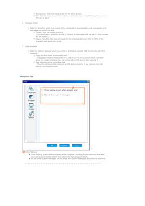 Page 129   {Background: Sets the background for the entire screen.  {File: Sets the logo screen to be displayed on the background. (A flash, photo, or movie 
file can be set.)  
     
  2 Schedule folder
     
   
zSets the directory which the content to be scheduled is downloaded to and managed in and 
manages the size of the disk. 
{Target: Sets the target directory.  
(You should set a directory on the D: drive or a removable disk, as the C: drive is used 
for the system.)  
{Space: Sets the disk size limit...