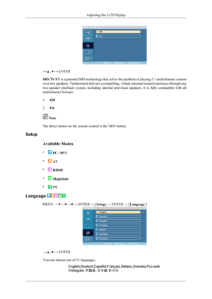 Page 148→  ,  → ENTER
SRS TS XT  is a patented SRS technology that solves the problem of playing 5.1 multichannel content
over two speakers. TruSurround delivers a compelling, virtual surround sound experience through any
two-speaker  playback  system,  including  internal  television  speakers.  It  is  fully  compatible  with  all
multichannel formats.
1. Off
2. On
 Note
The direct button on the remote control is the 'SRS' button.
Setup
Available Modes
•
 PC / DVI
•
  AV
•
  HDMI
•
  MagicInfo
•
  TV...