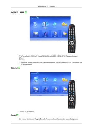Page 166OFFICE / HTML
PPT(Power Point), DOC(MS Word), XLS(MS Excel), PDF, HTML, HTM files are displayed.
 Note
• Install the proper viewer(freeware) program to see the MS Office(Word, Excel, Power Point) or
PDF doucuments.
Internet
Connects to the Internet
Setup
Sets various functions in  MagicInfo mode. A password must be entered to access  Setup mode.
Adjusting the LCD Display 