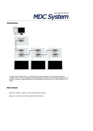 Page 34 
 
 
 
Introduction  
 
 
 A Multiple Display Control (MDC) is an application allowing various displays to be easily and simultaneously 
operated on a PC. RS-232C, a standard of serial communication, is used for the communication between a PC and 
a display. Therefore, a serial cable should be connected between the serial port on a PC and the serial port on a 
display.
Main Screen 
 
  Click Start > Program > Samsung > MDC System to start the program. 
  Select a set to see the volume of the selected...