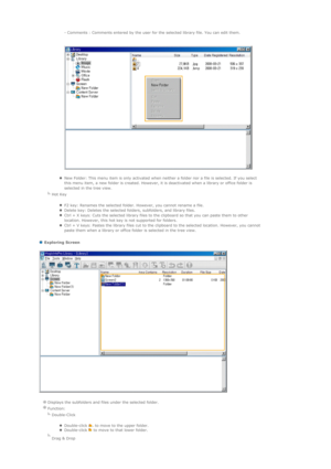 Page 68 
 Exploring Screen 
  - Comments : Comments entered by the user for the selected library file. You can edit them.  
 
 
zNew Folder: This menu item is only activated when neither a folder nor a file is selected. If you select 
this menu item, a new folder is created. However, it is deactivated when a library or office folder is 
selected in the tree view.  
  
Hot Key  
zF2 key: Renames the selected folder. However, you cannot rename a file.  zDelete key: Deletes the selected folders, subfolders, and...