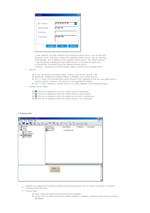 Page 72 
 
1) Mac Address: The MAC address of the selected content server. You can edit this.  
2) Server Name: The server name of the selected content server. You can edit this.  
3) IP Address: The IP address of the selected content server. You cannot edit this.  
* The IP address is displayed if the content server is connected at least once. 
4) Comments: Comments about the selected content server. 
5) History : Displays the synchronization history records for the content server.  
  
Hot Key 
zF2 key:...