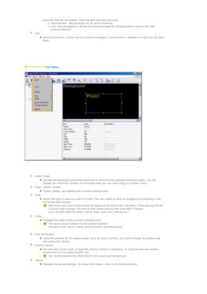 Page 75   accounts that can be created: Administrator and User Accounts 
{Administrator: Has privileges for all server functions.  {User: Has privileges for all server functions except for changing server options and user 
account features.  
 
Exit 
  
zExits the program. If there are any unsaved changes, a new window is displayed so that you can save 
them.  
   
 Tool Menu 
 
 
  
 
 
    
Undo / Redo 
  
zCancels the previously performed command or performs the canceled command again. You can 
change the...