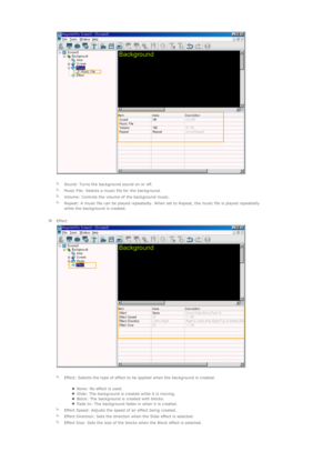 Page 80 
 
   
  
Sound: Turns the background sound on or off.
  
Music File: Selects a music file for the background.
  
Volume: Controls the volume of the background music.
  
Repeat: A music file can be played repeatedly. When set to Repeat, the music file is played repeatedly 
while the background is created. 
    
  
Effect 
  
   
  
Effect: Selects the type of effect to be applied when the background is created. 
zNone: No effect is used.  zSlide: The background is created while it is moving.  zBlock:...