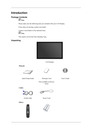 Page 9Introduction
Package Contents
 Note
Please make sure the following items are included with your LCD Display.
If any items are missing, contact your dealer.
Contact a local dealer to buy optional items.
 Note
This stand is not for the Floor Standing Type.
Unpacking
LCD Display
Manuals
Quick Setup GuideWarranty Card
(Not available in all loca- tions)User's Guide
Cables
 
D-Sub CablePower Cord 
Others 