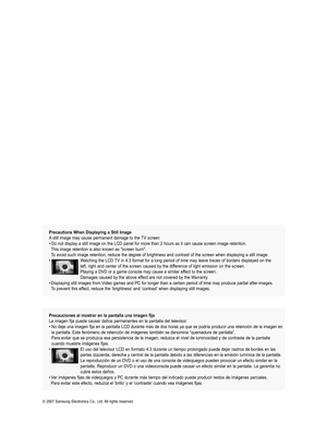 Page 2
 Precautions When Displaying a Still Image  A still image may cause permanent damage to the TV screen • Do not display a still image on the LCD panel for more than 2 hours as it can cause screen image retention.  
  This image retention is also known as "screen burn".   
  To avoid such image retention, reduce the degree of brightness and contrast of the screen when displaying a still image. •   Watching the LCD TV in 4:3 format for a long period of time may leave traces of borders displayed on...