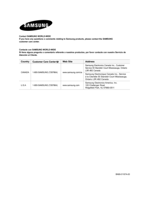 Page 148
Contact samsunG World-WIdE
If you have any questions o comments relating to Samsung products, please contact the SAMSUNG
customer care center.
Contacte con  samsunG World-WIdE
si tiene alguna pregunta o comentario referente a nuestros productos, por favor contacte con nuestro  servicio de
atención al Cliente.
 
CountryCustomer Care CenterWeb  site address
CANADA1-800-SAMSUNG (7267864)www.samsung.com/ca
Samsung Electronics Canada Inc., Customer Service 55 Standish Court Mississauga, Ontario L5R 4B2...