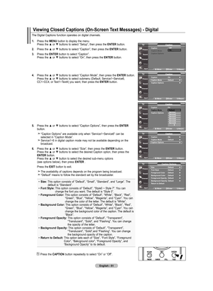 Page 53
English - 
The	Digital	 Captions	 function	operates	 on	digital	 channels.
. Press	 the	mEnu 	button	 to	display	 the	menu.	
	 	 Press	 the	▲	or	▼	 buttons	 to	select	 “Setup”,	 then	press	 the	EntEr 	button.
.  Press	 the	▲	or	▼	 buttons	 to	select	 “Caption”,	 then	press	 the	EntEr 	button.
.  Press	 the	EntEr 	button	 to	select	 “Caption”.
	
	 	 Press	 the	▲	or	▼	 buttons	 to	select	 “On”,	then	press	 the	EntEr 	button.
 
.  Press	 the	▲	or	▼	 buttons	 to	select...