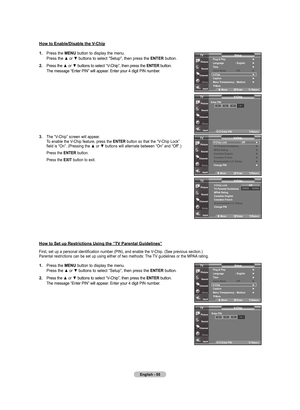 Page 57
English - 
. Press	 the	mEnu  button	to	display	 the	menu.	
	 	 Press	 the	▲	or	▼	buttons	 to	select	 "Setup",	 then	press	 the	EntEr button.
.  Press 	the 	
▲	or	▼	buttons 	to 	select 	“V-Chip”, 	then 	press 	the 	E nt Er 	button.	
	 	 The 	message 	“Enter 	PIN” 	will 	appear. 	Enter 	your 	4 	digit 	PIN 	number.
.  The	 “V-Chip”	 screen	will	appear.	
	 	 To	 enable	the	V-Chip	 feature,	 press	the	EntEr 	button	 so	that	 the	“V-Chip	 Lock”	
	 	 field	 is	“On”....