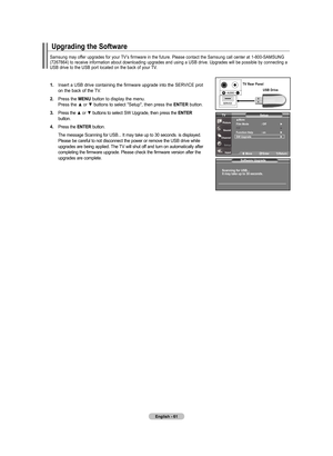 Page 63
English - 6
.		 Insert	 a	USB	 drive	 containing	 the	firmware	 upgrade	into	the	SERVICE	 prot	
	 	 on	 the	back	 of	the	 TV.
.  Press	 the	mEnu  button	to	display	 the	menu.
	
	 	 Press	 the	▲	or	▼	buttons	 to	select	 "Setup",	 then	press	 the	EntEr button.
.  Press 	the 	
▲	or	▼	buttons 	to 	select 	SW 	Upgrade, 	then 	press 	the 	E nt Er    button.
.  Press 	the 	E nt Er 	button.
	 	 The 	message 	Scanning 	for 	USB... 	It 	may 	take 	up 	to 	30 	seconds. 	is...