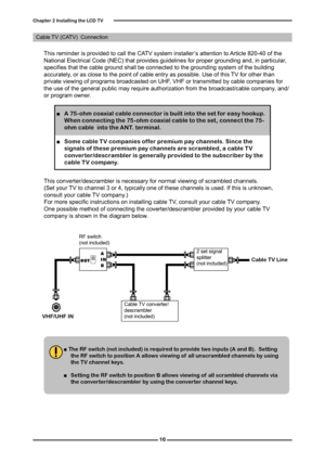 Page 17

Chapter  Installing the LCD TV

This reminder is provided to call the CATV system installer’s attention to Article 820-40 of the National Electrical Code (NEC) that provides guidelines for proper grounding and, in particular, specifies that the cable ground shall be connected to the grounding system of the building accurately, or as close to the point of cable entry as possible. Use of this TV for other than private viewing of programs broadcasted on UHF, VHF or transmitted by cable...