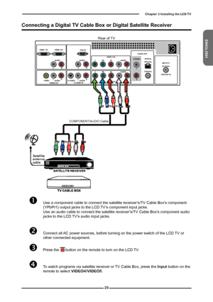 Page 24
ENGLISH

Chapter  Installing the LCD TV

	Use a component cable to connect the satellite receiver’s/TV Cable Box’s component (YPbPr1) output jacks to the LCD TV’s component input jacks.  Use an audio cable to connect the satellite receiver’s/TV Cable Box’s component audio jacks to the LCD TV’s audio input jacks. 
	Connect all AC power sources, before turning on the power switch of the LCD TV or  other connected equipment.
	Press the      button on the remote to turn on the LCD TV.
	To...