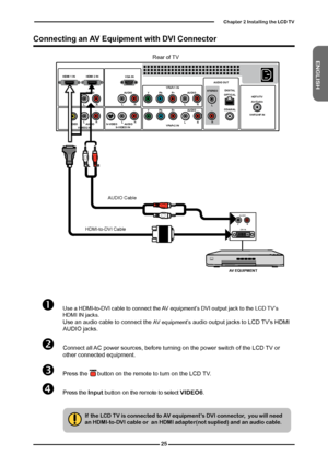 Page 26
ENGLISH

Chapter  Installing the LCD TV

HDMI 2 INHDMI 1 IN
AUDIO
LRLRLR
LR
L
RLRLR
AUDIO
VGA IN
VIDEO2 INVIDEOAUDIOS-VIDEO INS-VIDEOAUDIO
YPbPr1 INAUDIO OUT
STEREODIGITALOPTICAL
COAXIAL
Air/CableHDTV/TVYPbPrAUDIO
YPbPr2 IN
YPbPrAUDIOVHF/UHF IN

Rear of TV
	Use a HDMI-to-DVI cable to connect the AV equipment’s DVI output jack to the LCD TV’s HDMI IN jacks. 	Use an audio cable to connect the AV equipment’s audio output jacks to LCD TV’s HDMI AUDIO jacks.
	Connect all AC power sources,...