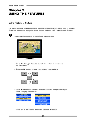 Page 29

Chapter  Using the LCD TV

The PIP/POP feature allows simultaneous viewing of video from two sources (TV, VCR, DVD etc). Only one source’s audio is played at a time; the user may select which source’s audio is heard.
	Press the PIP button once to enter picture in picture mode.
Main
Sub
MAINSUB
Using Picture-In-Picture
 ▪ Press ◄ ► to toggle the audio source between the main window and the sub window.
  ▪ Press the OK button to change the position of the sub window.


...