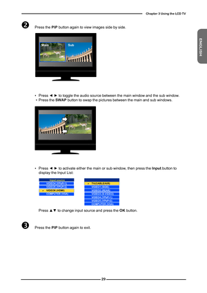 Page 30
ENGLISH

Chapter  Using the LCD TV

 Press the PIP button again to view images side by side. 
  ▪ Press ◄ ► to toggle the audio source between the main window and the sub window .  ▪ Press the SWAP button to swap the pictures between the main and sub windows.
SubMain
  ▪ Press ◄ ► to activate either the main or sub window, then press the Input button to display the Input List:
    Press ▲▼ to change input source and press the OK button.
 Press the PIP button again to exit. 
Input source...