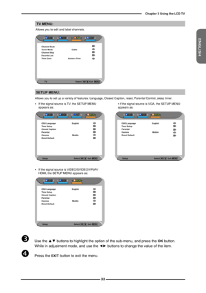 Page 34
ENGLISH

Chapter  Using the LCD TV

SETUP MENU:
TV MENU:
Allows you to edit and label channels.
TV                                                          Select      \
          Exit 
Channel ScanTuner Mode CableChannel SkipFavorite ListTime Zone Eastern Time
 Use the ▲▼ buttons to highlight the option of the sub-menu, and press the OK button. While in adjustment mode, and use the ◄► buttons to change the value of the item.
 Press the EXIT button to exit the menu.  
Allows you to set...