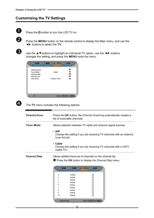 Page 39

Chapter  Using the LCD TV

 Press the     button to turn the LCD TV on.
 Press the MENU button on the remote control to display the Main menu, and use the ◄► buttons to select the TV.
 Use the ▲▼buttons to highlight an individual TV option, use the ◄► buttons changes the setting, and press the MENU exits the menu.
 The	TV menu includes the following options: 
			
	Channel Scan Press the OK button, the	Channel Scanning automatically creates a list of receivable channels. 		Tuner Mode...