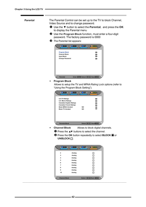 Page 43
Parental Block                                    Select                Back   
U.S.TV RatingsU.S. Movie RatingsCanadian English RatingsCanadian French RatingsBlock MPAA Unrated NOBlock TV Unrated NO

Chapter  Using the LCD TV
                Parental	The Parental Control can be set up to the TV to block Channel, Video Source and to change password.
	 			Use the ▼ button to select the Parental,  and press the OK	to display the Parental menu
	 			Use the Program Block function, must...