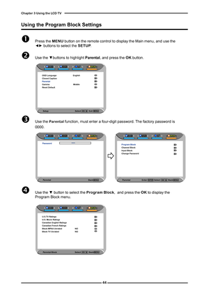 Page 45

Chapter  Using the LCD TV

 Press the MENU button on the remote control to display the Main menu, and use the ◄► buttons to select the SETUP.
 Use the ▼buttons to highlight Parental, and press the OK button.
Using the Program Block Settings
Parental                       Enter              Select                Bac\
k   
Program BlockChannel BlockInput BlockChange Password
	Use the Parental function, must enter a four-digit password. The factory password is 
0000.
Parental Block...