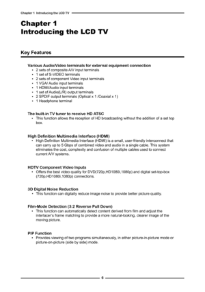 Page 7

Chapter   Introducing the LCD TV

Various Audio/Video terminals for external equipment connection▪ 2 sets of composite A/V input terminals▪ 1 set of S-VIDEO terminals▪ 2 sets of component Video input terminals▪ 1 VGA/ Audio input terminals▪ 1 HDMI/Audio input terminals▪ 1 set of Audio(L/R) output terminals▪ 2 SPDIF output terminals (Optical x 1 /Coaxial x 1) ▪ 1 Headphone terminal
The built-in TV tuner to receive HD ATSC▪  This function allows the reception of HD broadcasting without the...
