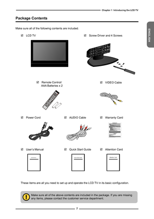 Page 8
ENGLISH

Chapter   Introducing the LCD TV

Make sure all of the above contents are included in the package. If you are missingany items, please contact the customer service department.
These items are all you need to set up and operate the LCD TV in its basic configuration. 
Package Contents
 LCD TV
Make sure all of the following contents are included.
 Remote Control/ AAA Batteries x 2
 Screw Driver and 4 Screws
OK
POWER
GUIDEEXITINFOLISTFAV.CHTIMERFREEZEMENU
S.MODESLEEPSWAP...