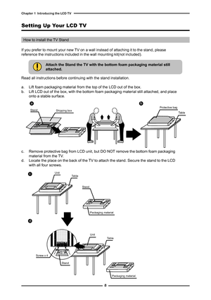 Page 9

Chapter   Introducing the LCD TV

Setting Up Your LCD TV
If you prefer to mount your new TV on a wall instead of attaching it to the stand, please reference the instructions included in the wall mounting kit(not included).
How to install the TV Stand
Attach the Stand the TV with the bottom foam packaging material still attached.
Read all instructions before continuing with the stand installation.
a. Lift foam packaging material from the top of the LCD out of the box.b. Lift LCD out of the...