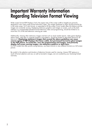 Page 22
Important Warranty Information
Regarding Television Format Viewing
Wide screen format PDP Displays (16:9, the aspect ratio of the screen width to height) are primarily
designed to view wide screen format full-motion video. The images displayed on them should primarily be
in the wide screen 16:9 ratio format, or expanded to fill the screen if your model offers this feature and the
images are constantly moving. Displaying stationary graphics and images on screen, such as the dark
side-bars on nonexpanded...