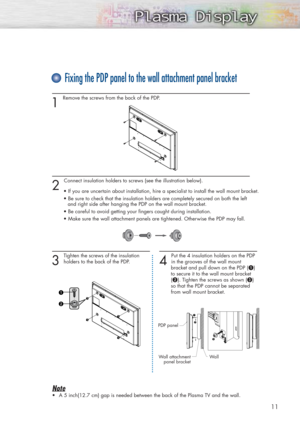 Page 1111
1 
Remove the screws from the back of the PDP.
2 
Connect insulation holders to screws (see the illustration below).
• If you are uncertain about installation, hire a specialist to install the wall mount bracket.
• Be sure to check that the insulation holders are completely secured on both the left
and right side after hanging the PDP on the wall mount bracket.
• Be careful to avoid getting your fingers caught during installation.
• Make sure the wall attachment panels are tightened. Otherwise the PDP...