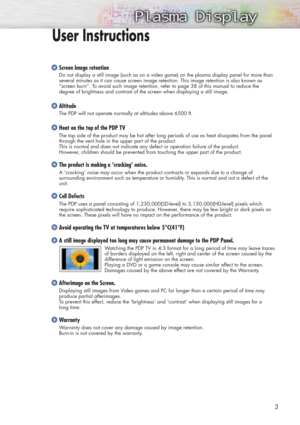 Page 33
Screen Image retention
Do not display a still image (such as on a video game) on the plasma display panel for more than
several minutes as it can cause screen image retention. This image retention is also known as
“screen burn”. To avoid such image retention, refer to page 38 of this manual to reduce the 
degree of brightness and contrast of the screen when displaying a still image.
Altitude
The PDP will not operate normally at altitudes above 6500 ft.
Heat on the top of the PDP TV
The top side of the...