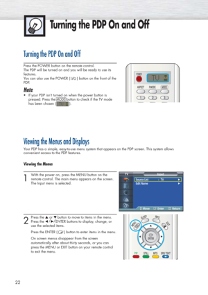 Page 22Turning the PDP On and Off
22
Turning the PDP On and Off
Press the POWER button on the remote control.
The PDP will be turned on and you will be ready to use its
features.
You can also use the POWER ( ) button on the front of the
PDP.
Note
•If your PDP isn’t turned on when the power button is
pressed: Press the 
MODEbutton to check if the TV mode
has been chosen ( ). 
Viewing the Menus and Displays
Your PDP has a simple, easy-to-use menu system that appears on the PDP screen. This system allows...