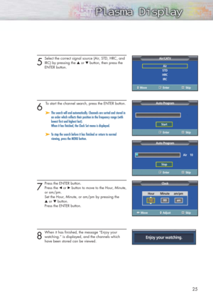 Page 255
Select the correct signal source (Air, STD, HRC, and
IRC) by pressing the ▲or ▼button, then press the 
ENTER button.
6 
To start the channel search, press the ENTER button.
7
Press the ENTER button. 
Press the œor √button to move to the Hour, Minute,
or am/pm.
Set the Hour, Minute, or am/pm by pressing the 
▲or ▼button.
Press the ENTER button. 
8
When it has finished, the message “Enjoy your
watching.” is displayed, and the channels which  
have been stored can be viewed.
25
➤ ➤The search will end...