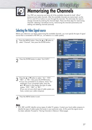 Page 2727
Selecting the Video Signal-source
Before your television can begin memorizing the available channels, you must specify the type of signal
source that is connected to the PDP (i.e., an antenna or a cable system).
1 
Press the MENU button. Press the ▲or ▼button to
select “Channel”, then press the ENTER button.
2 
Press the ENTER button to select “Air/CATV”.
3 
Press the ▲or ▼button to select  “Air”, “STD”,
“HRC”, or “IRC”, then press the ENTER button. 
• If you are connected to an antenna, leave “Air”...