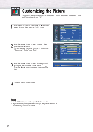 Page 38Customizing the Picture
You can use the on-screen menus to change the Contrast, Brightness, Sharpness, Color, 
and Tint settings of your PDP.
38
1 
Press the MENU button. Press the ▲or ▼button to
select “Picture”, then press the ENTER button.
2
Press the ▲or ▼button to select “Custom”, then
press the ENTER button.
You will also see the items “Contrast”, “Brightness”,
“Sharpness”, “Color”, and “Tint”.
3
Press the ▲or ▼ button to select the item you wish
to change, then press the ENTER button. 
Press the...