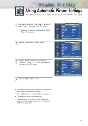 Page 3939
1 
Press the MENU button. Press the ▲or ▼button to
select “Picture”, then press the ENTER button.
2 
Press the ENTER button to select “Mode”.
3 
Press the ▲or ▼button to select “Dynamic”, 
“Standard”, “Movie”, or “Custom” picture setting, 
then press the ENTER button.
4 
Press the MENU button to exit. 
•Choose Dynamic for viewing the TV during the day or 
when there is bright light in the room.
•Choose Standard for the standard factory settings.
•Choose Movie when viewing the movie.
•Choose Custom if...