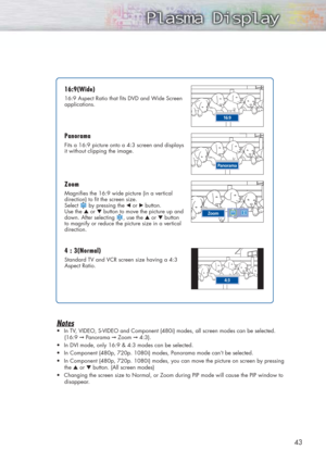 Page 4343
Notes
•In TV, VIDEO, S-VIDEO and Component (480i) modes, all screen modes can be selected.
(16:9 
➞Panorama ➞Zoom ➞4:3).
•In DVI mode, only 16:9 & 4:3 modes can be selected.
•In Component (480p, 720p. 1080i) modes, Panorama mode can’t be selected.
•In Component (480p, 720p. 1080i) modes, you can move the picture on screen by pressing
the ▲or ▼button. (All screen modes)
•Changing the screen size to Normal, or Zoom during PIP mode will cause the PIP window to
disappear.
16:9(W 16:9(W
ide) ide)
16:9...