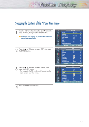 Page 4747
Swapping the Contents of the PIP and Main Image
1 
Press the MENU button. Press the ▲or ▼button to
select “Picture”, then press the ENTER button. 
2 
Press the ▲or ▼button to select “PIP”, then press
the ENTER button.
3 
Press the ▲or ▼button to select “Swap”, then
press the ENTER button.
• The image in the PIP window will appear on the 
main screen, and vice versa.
4 
Press the MENU button to exit.
➤ ➤Quick way to access swapping: Just press the “SWAP” button under
the cover of the remote control....