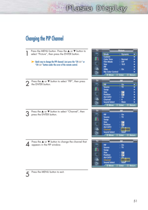Page 515151
Changing the PIP Channel
1 
Press the MENU button. Press the ▲or ▼button to
select “Picture”, then press the ENTER button. 
2 
Press the ▲or ▼button to select “PIP”, then press
the ENTER button.
3 
Press the ▲or ▼button to select “Channel”, then
press the ENTER button. 
4 
Press the ▲or ▼button to change the channel that
appears in the PIP window.
5 
Press the MENU button to exit.
➤ ➤Quick way to change the PIP channel: Just press the “CH “ or
“CH ” button under the cover of the remote control.
Mode...