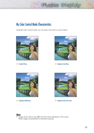 Page 535353
My Color Control Mode Characteristics
Using My Color Control mode, you can enjoy vivid colors as shown below.
Note
•Images shown above may differ from the actual adjustment on the screen. 
These images are presented for illustrative purposes.
➤ ➤Standard Picture.➤ ➤Emphasizes Clear Blues.
➤ ➤Emphasizes Mild Greens.➤ ➤Emphasizes Warm Skin Colors.
Original Blue
Green Pink 
