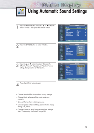 Page 5959
1 
Press the MENU button. Press the ▲or ▼ button to
select “Sound”, then press the ENTER button. 
2
Press the ENTER button to select “Mode”.
3
Press the ▲or ▼button to select “Standard”,
“Music”, “Movie”, “Speech”, or “Custom” sound 
setting, then press the ENTER button.
4 
Press the MENU button to exit.
•Choose Standard for the standard factory settings.
•Choose Music when watching music videos or 
concerts.
•Choose Movie when watching movies.
•Choose Speech when watching a show that is mostly...