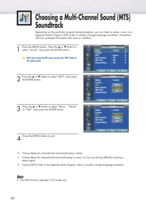 Page 6060
1 
Press the MENU button. Press the ▲or ▼button to
select “Sound”, then press the ENTER button. 
2
Press the ▲or ▼button to select “MTS”, then press
the ENTER button.
3 
Press the ▲or ▼button to select “Mono”, “Stereo”
or “SAP”, then press the ENTER button. 
4 
Press the MENU button to exit.
•Choose 
Stereo Stereofor channels that are broadcasting in stereo.
•Choose 
Mono Monofor channels that are broadcasting in mono, or if you are having difficulty receiving a 
stereo signal.
•Choose 
SAP SAPto...