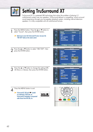 Page 6262
Setting TruSurround XT
TruSurround XT is a patented SRS technology that solves the problem of playing 5.1
multichannel content over two speakers. TruSurround delivers a compelling, virtual surround
sound experience through any two-speaker playback system, including internal television
speakers. It is fully compatible with all multichannel formats.
1 
Press the MENU button. Press the ▲or ▼button to
select “Sound”, then press the ENTER button.
2
Press the ▲or ▼button to select “SRS TSXT”, then
press the...
