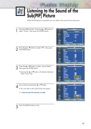 Page 63Listening to the Sound of the 
Sub(PIP) Picture
When the PIP feature is activated, you can listen to the sound of the sub picture.
63
1 
Press the MENU button. Press the ▲or ▼button to
select “Picture”, then press the ENTER button.
2
Press the ▲or ▼button to select “PIP”, then press
the ENTER button.
3 
Press the ▲or ▼button to select “Sound Select”,
then press the ENTER button.
•Pressing the ▲or ▼button will alternate between
“Main” and “Sub”.
4
Set to Sub by pressing the ▲or ▼button. 
•You can listen...