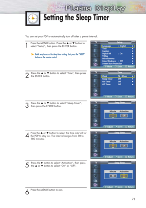 Page 71You can set your PDP to automatically turn off after a preset interval.
1
Press the MENU button. Press the ▲or ▼button to
select “Setup”, then press the ENTER button.
2 
Press the ▲or ▼button to select “Time”, then press
the ENTER button.
3 
Press the ▲or ▼button to select “Sleep Timer”,
then press the ENTER button.
4
Press the ▲or ▼button to select the time interval for
the PDP to stay on. The interval ranges from 30 to 
180 minutes.
5 
Press the √button to select “Activation”, then press
the ▲or...