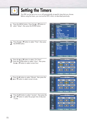 Page 7272
Setting the Timers
This PDP can be set to turn on or off automatically at specific times that you choose. 
Before using the timers, you must set the PDP’s clock, as described previously.
1
Press the MENU button. Press the ▲or ▼button to
select “Setup”, then press the ENTER button.
2 
Press the ▲or ▼button to select “Time”, then press
the ENTER button.
3
Press the ▲or ▼button to select “On Timer”. 
Press the ENTER button to select “Hour”, then press 
the ▲or ▼button to select correct hour.
4
Press the...