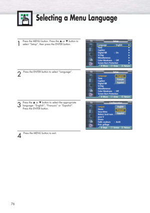 Page 76Selecting a Menu Language
76
1
Press the MENU button. Press the ▲or ▼button to
select “Setup”, then press the ENTER button.
2 
Press the ENTER button to select “Language”.
3
Press the ▲or ▼button to select the appropriate
language: “English”, “Français” or “Español”. 
Press the ENTER button.
4 
Press the MENU button to exit.
Language : English√
Time√
Caption√
Digital NR : On√
V-Chip√
Miscellaneous√
Color Weakness : Off√
Screen Burn Protection√
Setup TV
MoveEnterReturn
Language :English
Time
Caption...