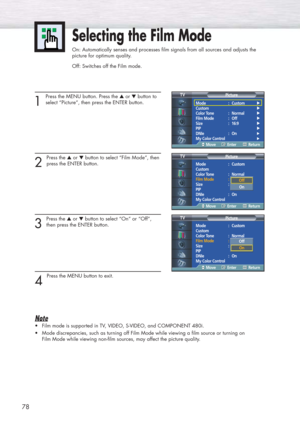 Page 7878
Selecting the Film Mode
On: Automatically senses and processes film signals from all sources and adjusts the
picture for optimum quality.
Off: Switches off the Film mode.
1 
Press the MENU button. Press the ▲or ▼button to
select “Picture”, then press the ENTER button. 
2 
Press the ▲or ▼button to select “Film Mode”, then
press the ENTER button.
3 
Press the ▲or ▼button to select “On” or “Off”,
then press the ENTER button.
4 
Press the MENU button to exit.
Note
•Film mode is supported in TV, VIDEO,...