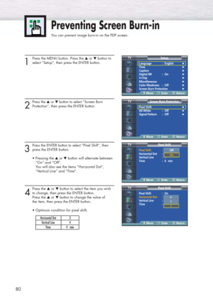 Page 8080
Preventing Screen Burn-in
You can prevent image burn-in on the PDP screen.
1
Press the MENU button. Press the ▲or ▼button to
select “Setup”, then press the ENTER button.
2
Press the ▲or ▼button to select “Screen Burn
Protection”
, then press the ENTER button.
3
Press the ENTERbutton to select “Pixel Shift”, then
press the ENTER button.
• Pressing the ▲or ▼button will alternate between 
“On” and “Off”.
You will also see the items “Horizontal Dot”, 
“Vertical Line” and “Time”.
4
Press the ▲or ▼button to...