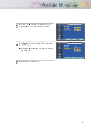 Page 8181
5
Press the ▲or ▼button to select “All White” or 
“Signal Pattern”, then press the ENTER button.
6 
Press the ▲or ▼button to select“On”, then press
the ENTER button.
• Pressing the ▲or ▼button will alternate between 
“On” and “Off”.
7 
Press the MENU button to exit.
Pixel Shift
All White :Off
Signal Pattern : Off
Screen Burn Protection TV
MoveEnterReturn
Off
OnOff
On
Pixel Shift
All White : Off
Signal Pattern :Off
Screen Burn Protection TV
MoveEnterReturn
Off
OnOff
On 